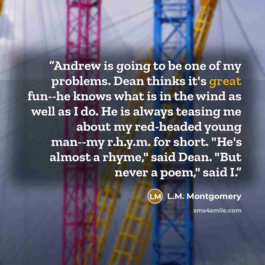 “Andrew is going to be one of my problems. Dean thinks it's great fun--he knows what is in the wind as well as I do. He is always teasing me about my red-headed young man--my r.h.y.m. for short. "He's almost a rhyme," said Dean. "But never a poem," said I.” quote by L.M. Montgomery