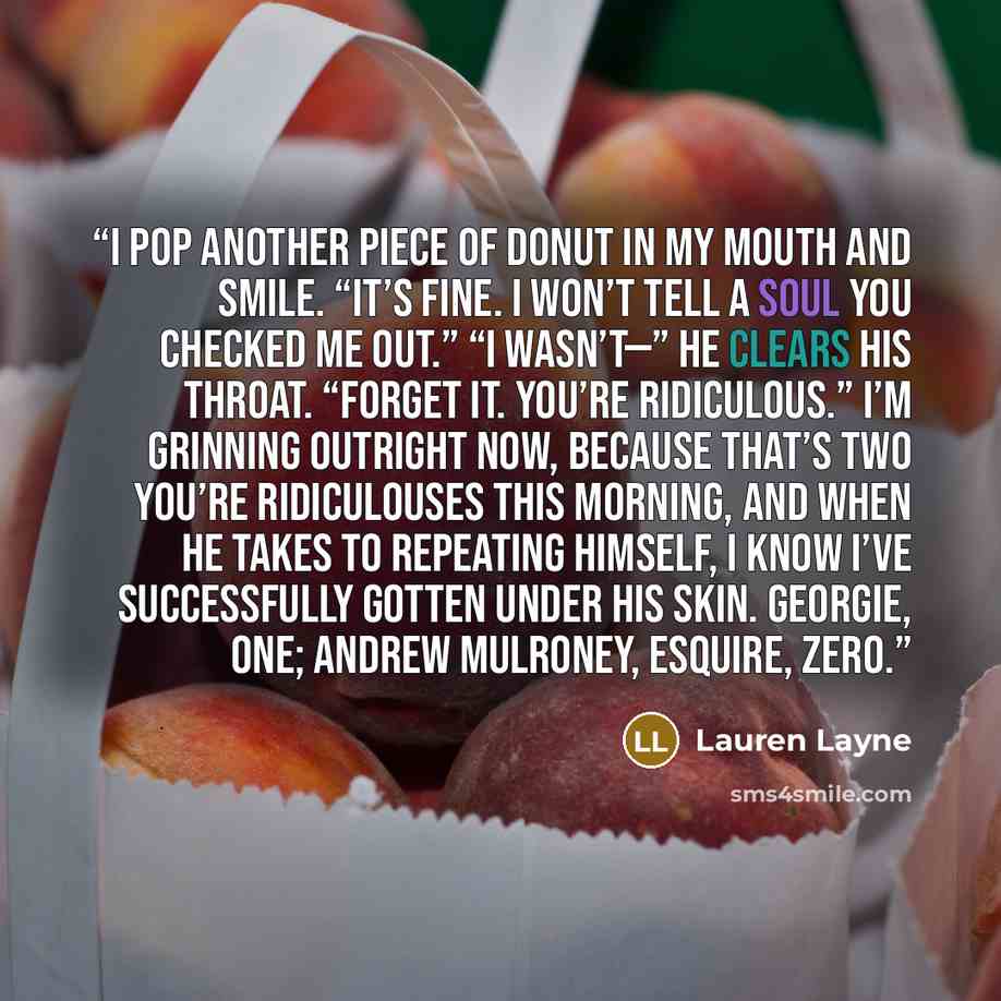 “I pop another piece of donut in my mouth and smile. “It’s fine. I won’t tell a soul you checked me out.” “I wasn’t—” He clears his throat. “Forget it. You’re ridiculous.” I’m grinning outright now, because that’s two you’re ridiculouses this morning, and when he takes to repeating himself, I know…” quote by Lauren Layne