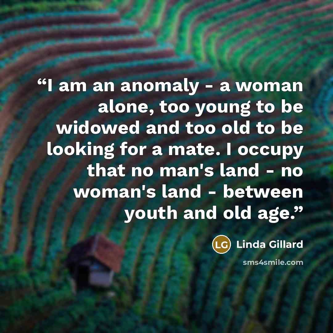 “I am an anomaly - a woman alone, too young to be widowed and too old to be looking for a mate. I occupy that no man's land - no woman's land - between youth and old age.” quote by Linda Gillard