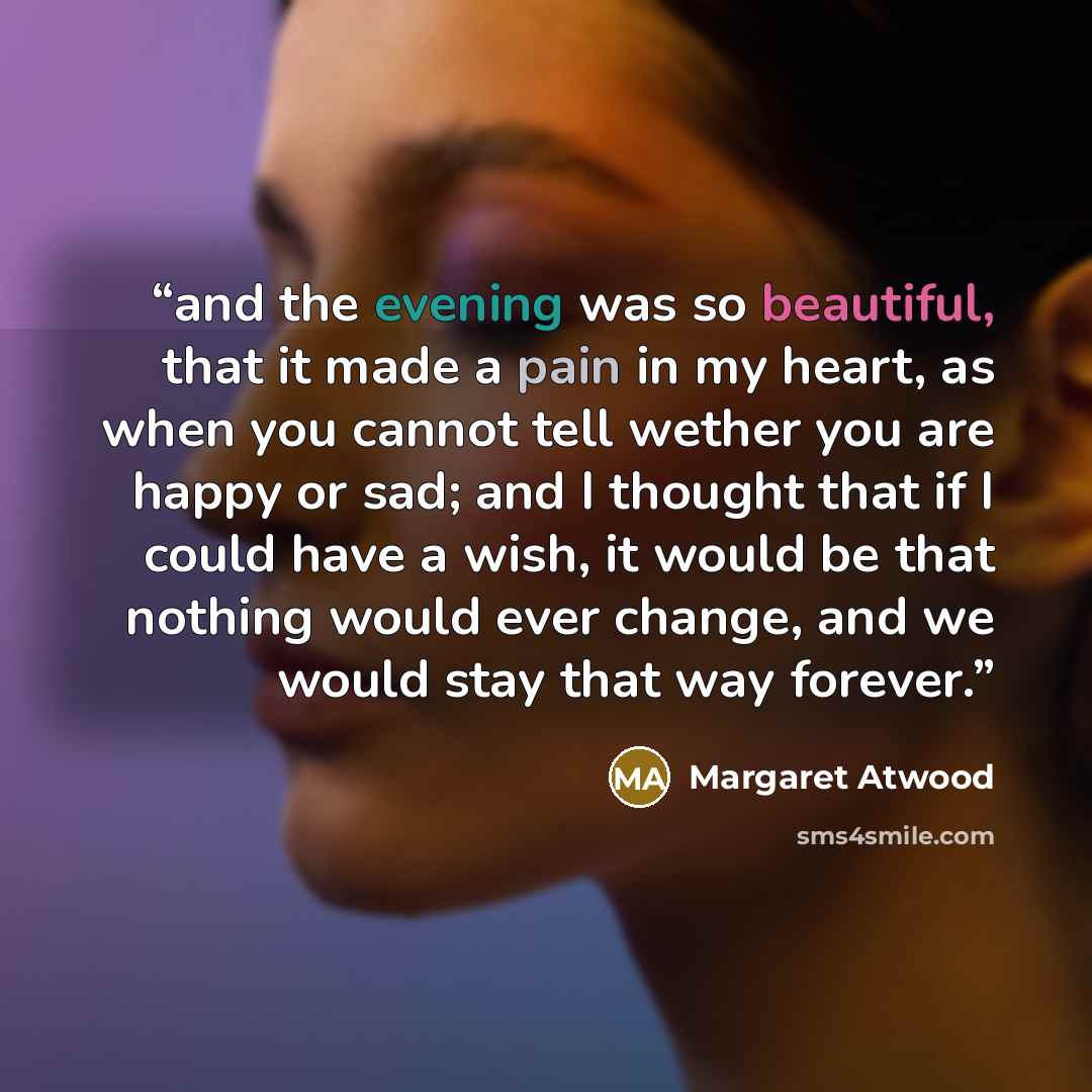 “and the evening was so beautiful, that it made a pain in my heart, as when you cannot tell wether you are happy or sad; and I thought that if I could have a wish, it would be that nothing would ever change, and we would stay that way forever.” quote by Margaret Atwood