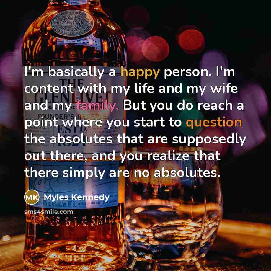 “I'm basically a happy person. I'm content with my life and my wife and my family. But you do reach a point where you start to question the absolutes that are supposedly out there, and you realize that there simply are no absolutes.” quote by Myles Kennedy