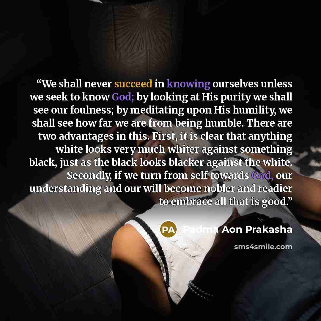 “We shall never succeed in knowing ourselves unless we seek to know God; by looking at His purity we shall see our foulness; by meditating upon His humility, we shall see how far we are from being humble. There are two advantages in this. First, it is clear that anything white looks very much…” quote by Padma Aon Prakasha
