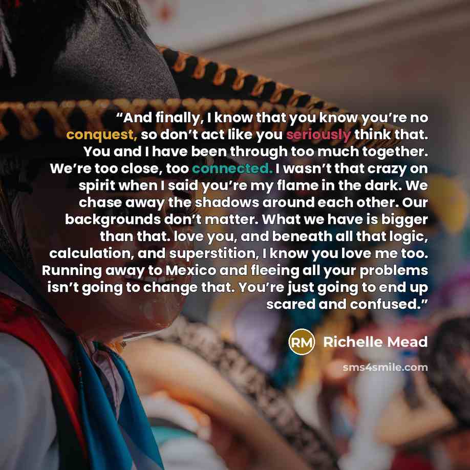 “And finally, I know that you know you’re no conquest, so don’t act like you seriously think that. You and I have been through too much together. We’re too close, too connected. I wasn’t that crazy on spirit when I said you’re my flame in the dark. We chase away the shadows around each other. Our…” quote by Richelle Mead