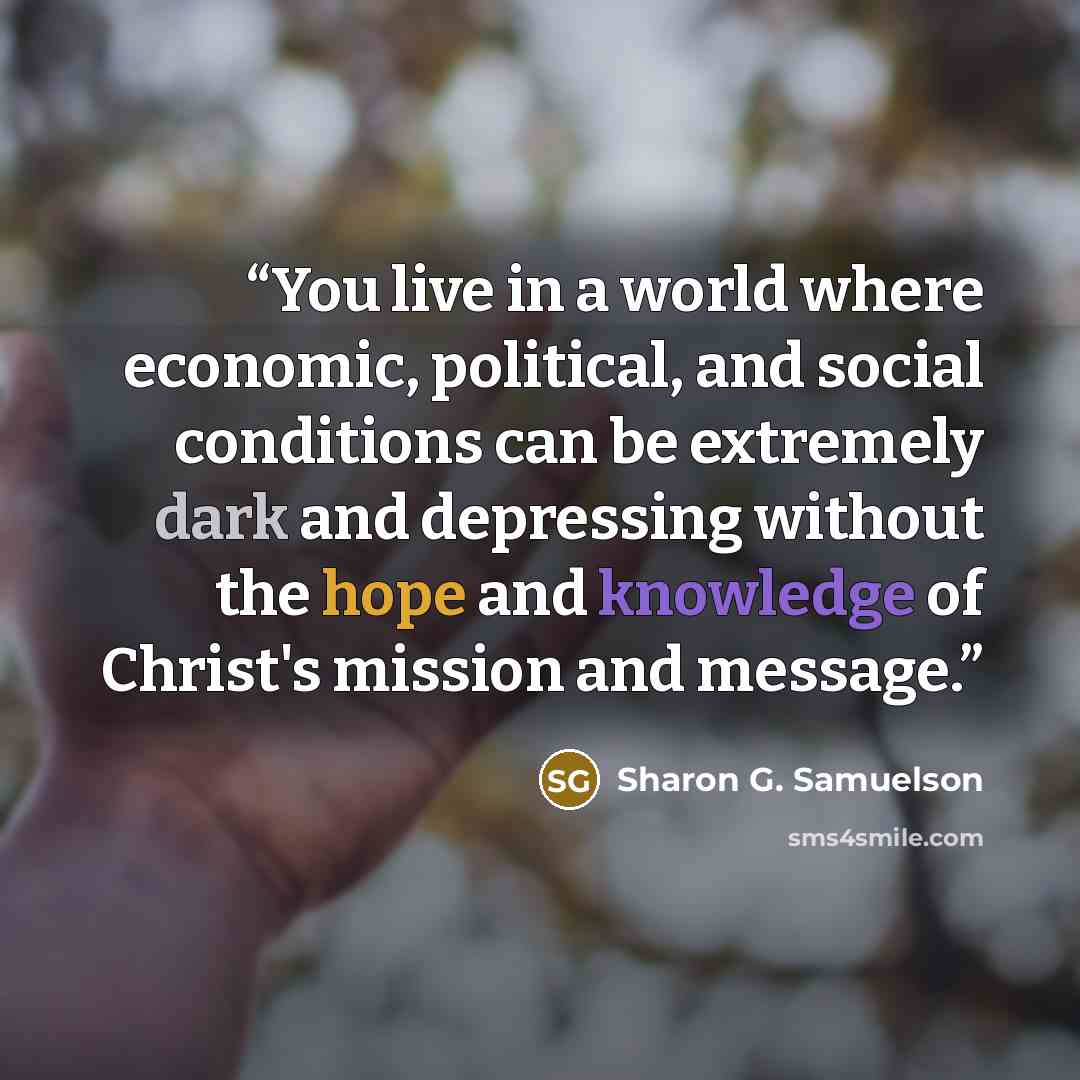 “You live in a world where economic, political, and social conditions can be extremely dark and depressing without the hope and knowledge of Christ's mission and message.” quote by Sharon G. Samuelson