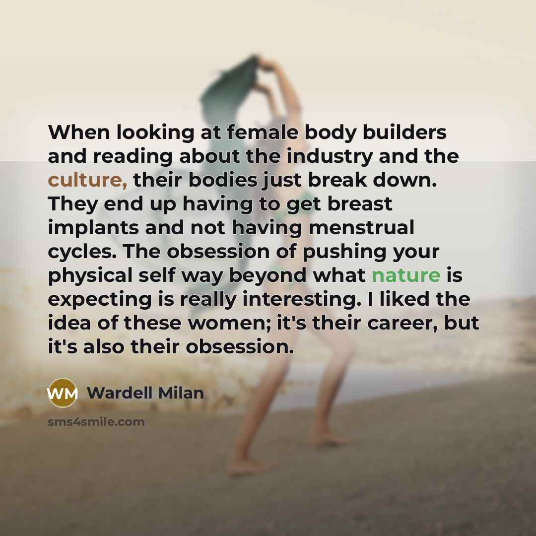 “When looking at female body builders and reading about the industry and the culture, their bodies just break down. They end up having to get breast implants and not having menstrual cycles. The obsession of pushing your physical self way beyond what nature is expecting is really interesting. I…” quote by Wardell Milan