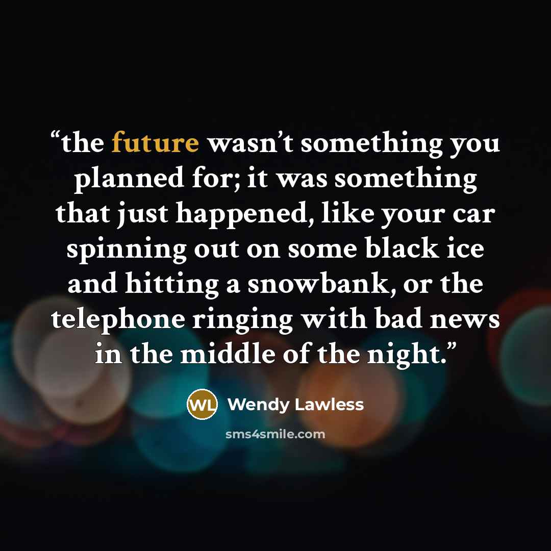 “the future wasn’t something you planned for; it was something that just happened, like your car spinning out on some black ice and hitting a snowbank, or the telephone ringing with bad news in the middle of the night.” quote by Wendy Lawless