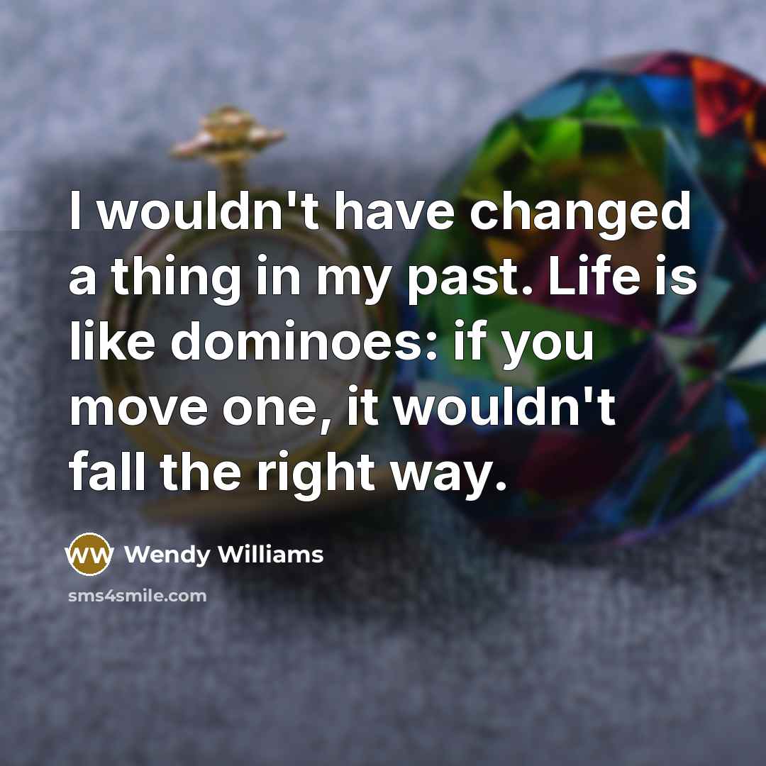 “I wouldn't have changed a thing in my past. Life is like dominoes: if you move one, it wouldn't fall the right way.” quote by Wendy Williams