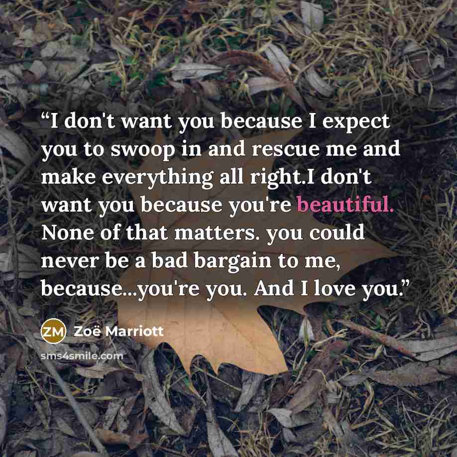 “I don't want you because I expect you to swoop in and rescue me and make everything all right.I don't want you because you're beautiful. None of that matters. you could never be a bad bargain to me, because...you're you. And I love you.” quote by Zoë Marriott