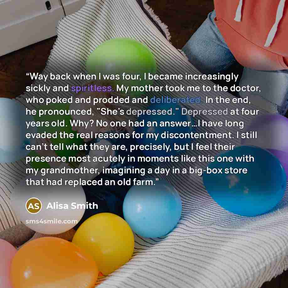 “Way back when I was four, I became increasingly sickly and spiritless. My mother took me to the doctor, who poked and prodded and deliberated. In the end, he pronounced, "She's depressed." Depressed at four years old. Why? No one had an answer…I have long evaded the real reasons for my…” quote by Alisa Smith