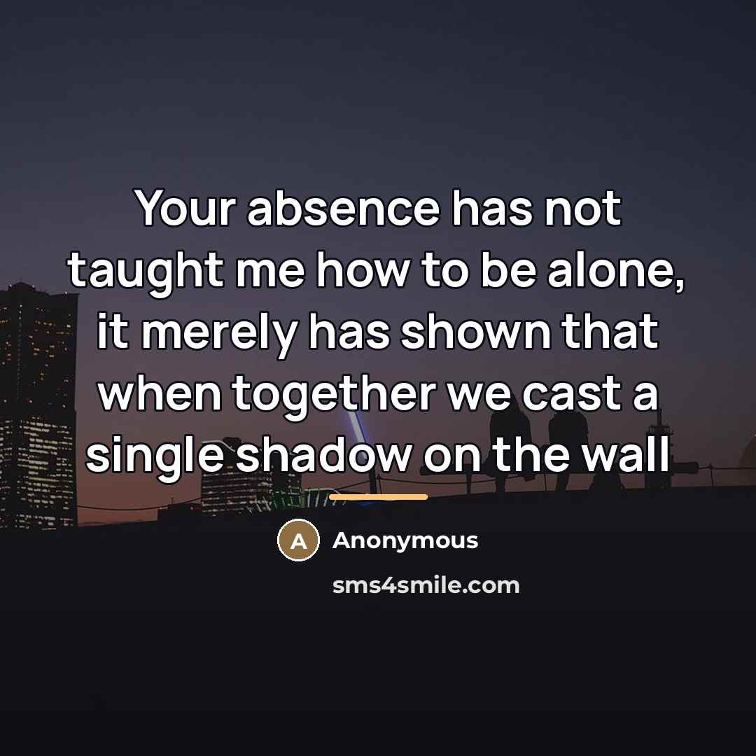 “Your absence has not taught me how to be alone,…” quote by Anonymous