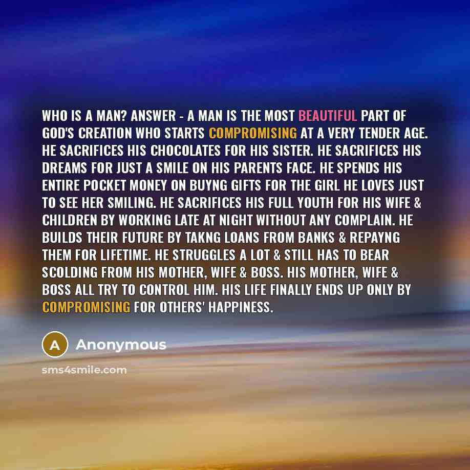 “Who is a MAN? ANSWER - A man is the most beautiful part of God's creation who starts compromising at a very tender age. He sacrifices his chocolates for his sister. He sacrifices his dreams for just a smile on his parents face. He spends his entire pocket money on buyng gifts for the girl he loves…” quote by Anonymous