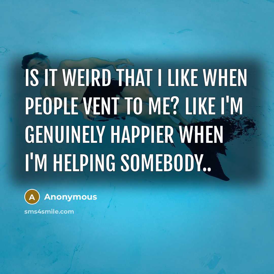 “Is it weird that I like when people vent to me? Like I'm genuinely happier when I'm helping somebody..” quote by Anonymous