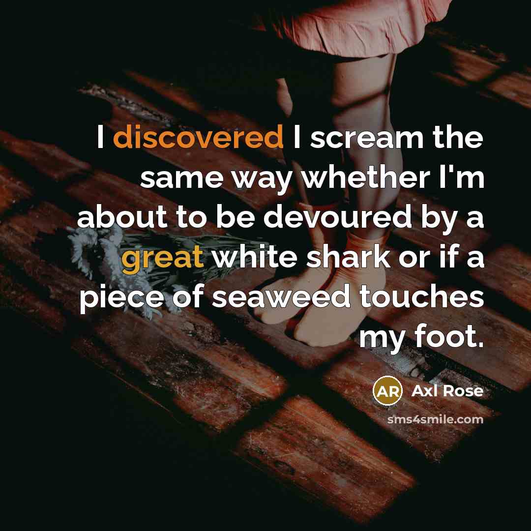 “I discovered I scream the same way whether I'm about to be devoured by a great white shark or if a piece of seaweed touches my foot.” quote by Axl Rose