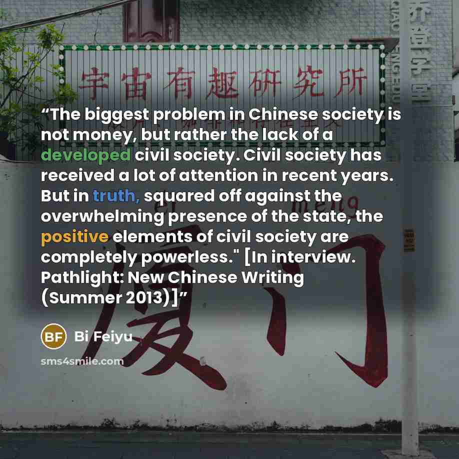 “The biggest problem in Chinese society is not money, but rather the lack of a developed civil society. Civil society has received a lot of attention in recent years. But in truth, squared off against the overwhelming presence of the state, the positive elements of civil society are completely…” quote by Bi Feiyu
