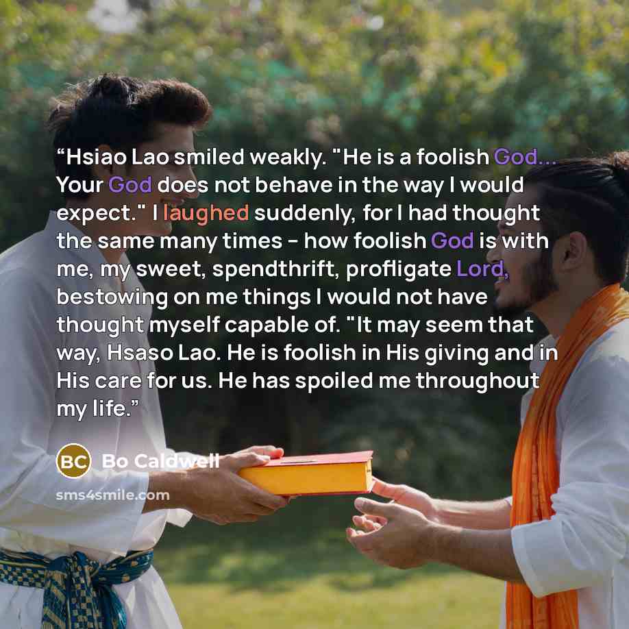 “Hsiao Lao smiled weakly. "He is a foolish God... Your God does not behave in the way I would expect." I laughed suddenly, for I had thought the same many times -- how foolish God is with me, my sweet, spendthrift, profligate Lord, bestowing on me things I would not have thought myself capable of…” quote by Bo Caldwell