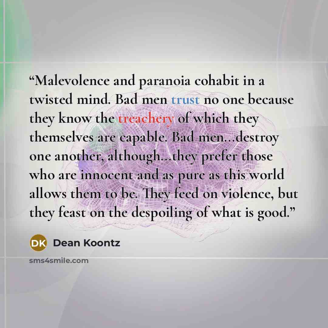 “Malevolence and paranoia cohabit in a twisted mind. Bad men trust no one because they know the treachery of which they themselves are capable. Bad men...destroy one another, although...they prefer those who are innocent and as pure as this world allows them to be. They feed on violence, but they…” quote by Dean Koontz