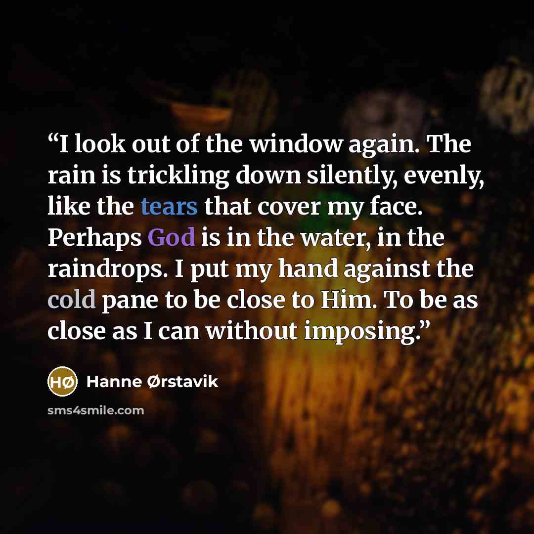 “I look out of the window again. The rain is trickling down silently, evenly, like the tears that cover my face. Perhaps God is in the water, in the raindrops. I put my hand against the cold pane to be close to Him. To be as close as I can without imposing.” quote by Hanne Ørstavik