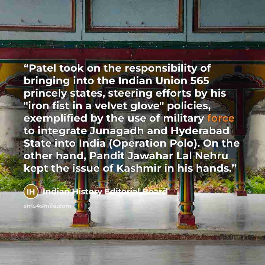 “Patel took on the responsibility of bringing into the Indian Union 565 princely states, steering efforts by his "iron fist in a velvet glove" policies, exemplified by the use of military force to integrate Junagadh and Hyderabad State into India (Operation Polo). On the other hand, Pandit Jawahar…” quote by Indian History Editorial Board