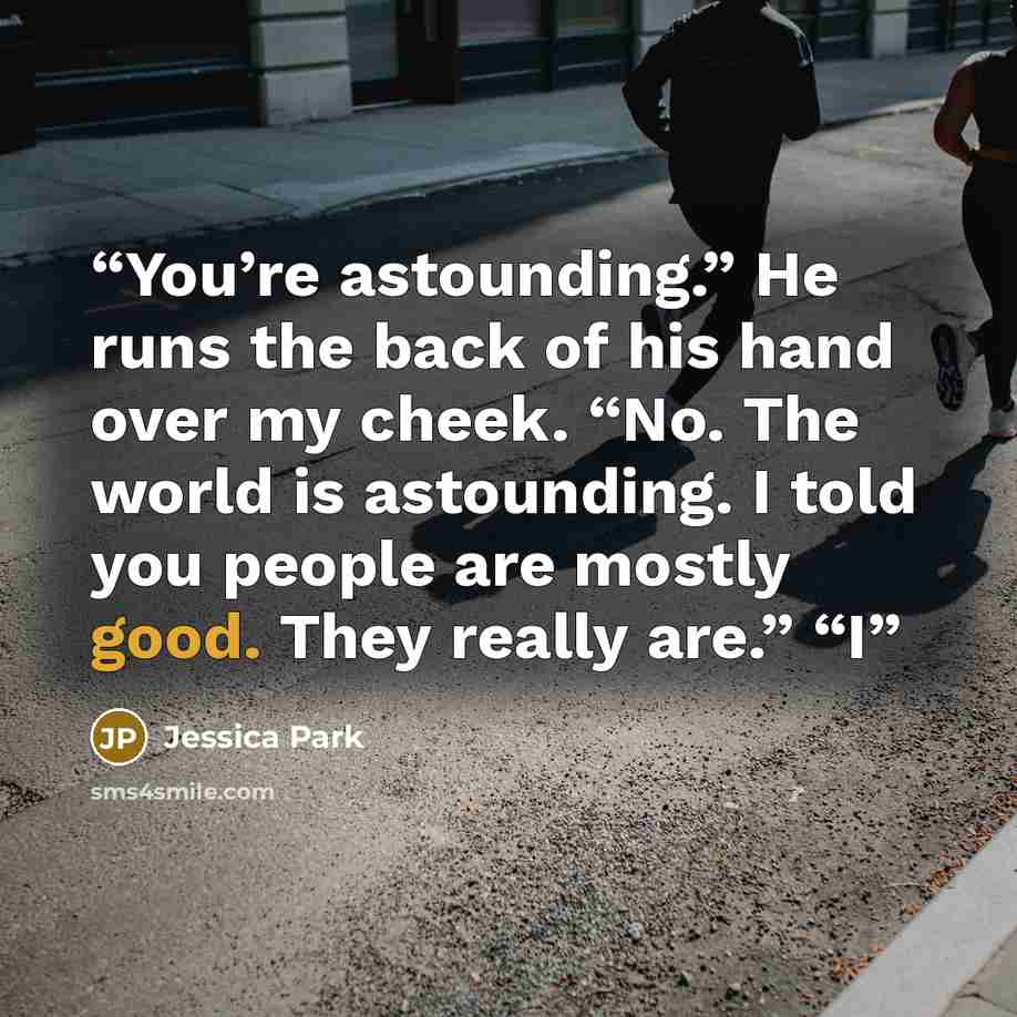“You’re astounding.” He runs the back of his hand over my cheek. “No. The world is astounding. I told you people are mostly good. They really are.” “I” quote by Jessica Park