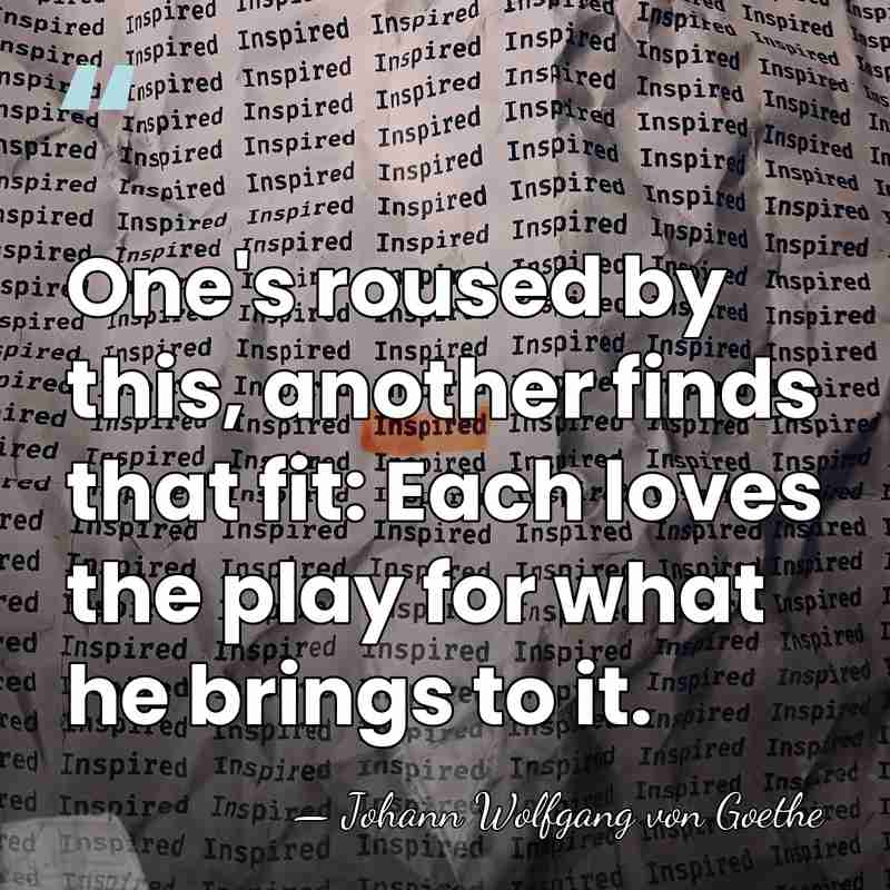 One's roused by this, another finds that fit: Each loves the play&hellip; - Johann Wolfgang von Goethe