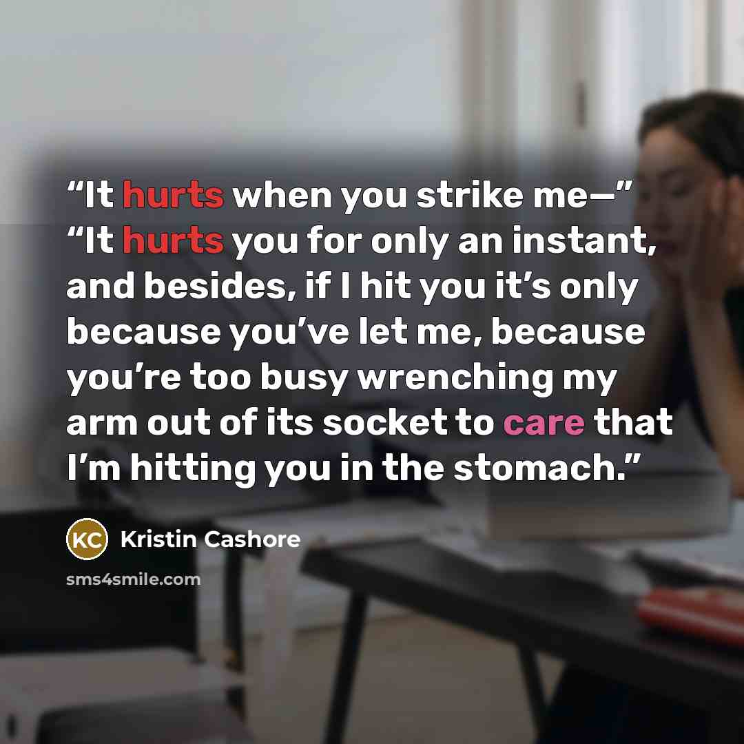 “It hurts when you strike me—” “It hurts you for only an instant, and besides, if I hit you it’s only because you’ve let me, because you’re too busy wrenching my arm out of its socket to care that I’m hitting you in the stomach.” quote by Kristin Cashore