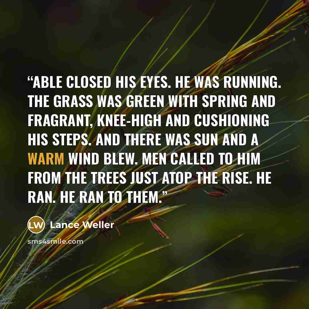 “Able closed his eyes. He was running. The grass was green with spring and fragrant, knee-high and cushioning his steps. And there was sun and a warm wind blew. Men called to him from the trees just atop the rise. He ran. He ran to them.” quote by Lance Weller