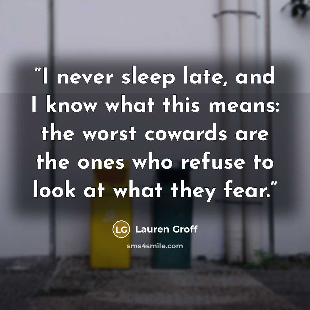 “I never sleep late, and I know what this means: the worst cowards are the ones who refuse to look at what they fear.” quote by Lauren Groff