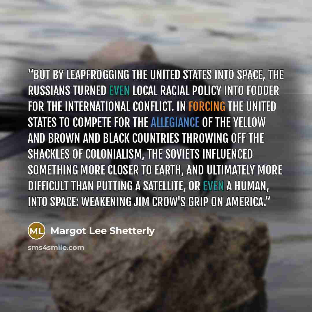 “But by leapfrogging the United States into space, the Russians turned even local racial policy into fodder for the international conflict. In forcing the United States to compete for the allegiance of the yellow and brown and black countries throwing off the shackles of colonialism, the Soviets…” quote by Margot Lee Shetterly