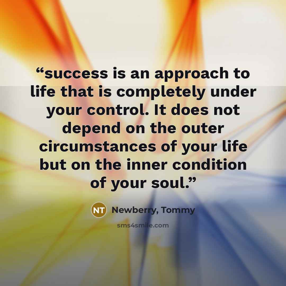 “success is an approach to life that is completely under your control. It does not depend on the outer circumstances of your life but on the inner condition of your soul.” quote by Newberry, Tommy