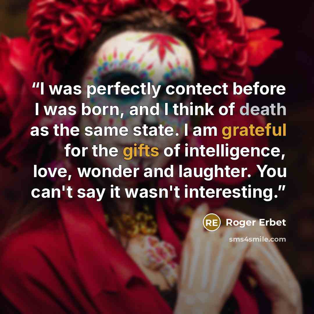 “I was perfectly contect before I was born, and I think of death as the same state. I am grateful for the gifts of intelligence, love, wonder and laughter. You can't say it wasn't interesting.” quote by Roger Erbet