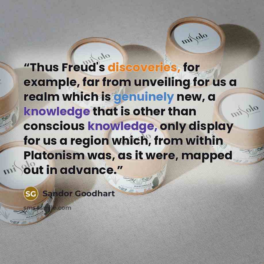 “Thus Freud's discoveries, for example, far from unveiling for us a realm which is genuinely new, a knowledge that is other than conscious knowledge, only display for us a region which, from within Platonism was, as it were, mapped out in advance.” quote by Sandor Goodhart