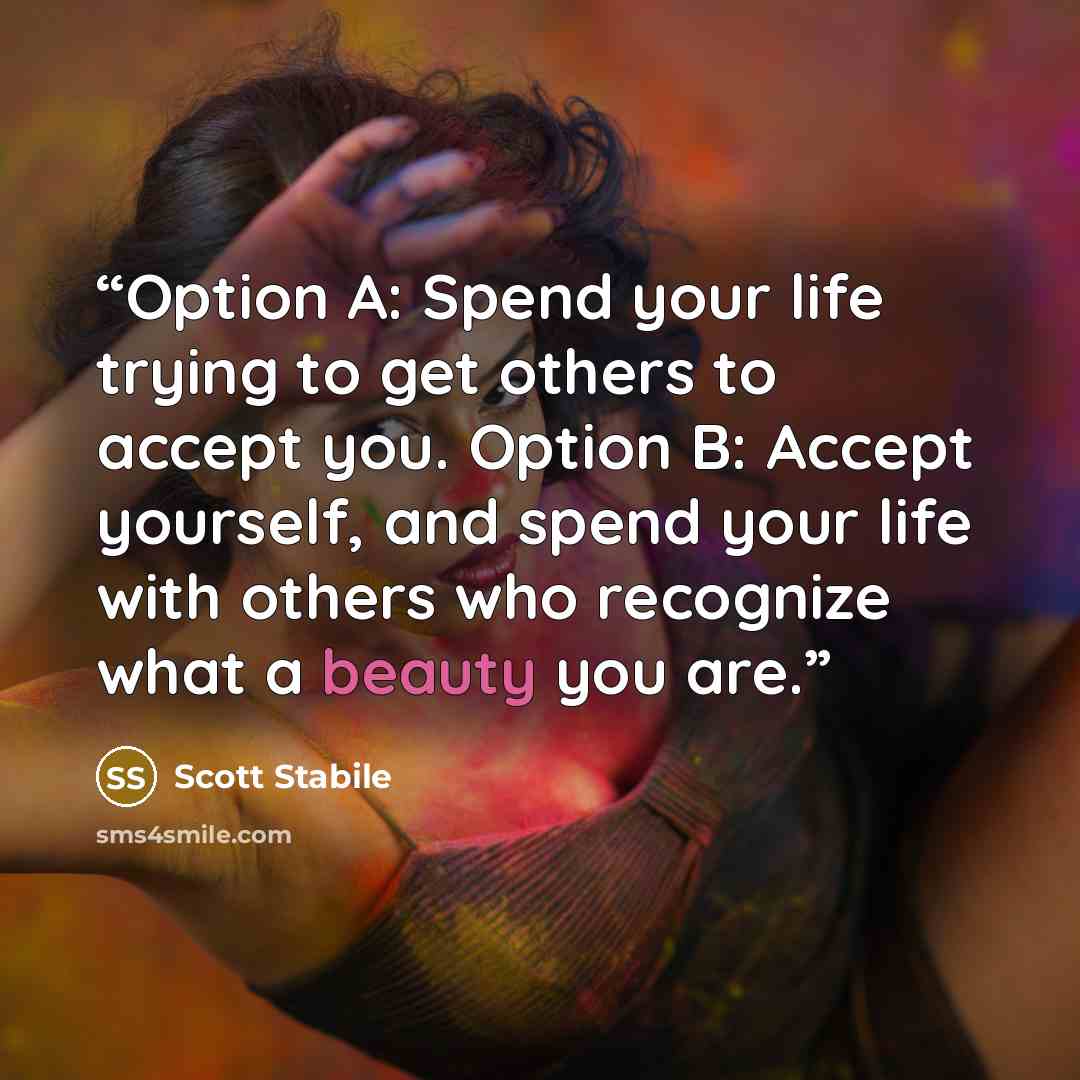 “Option A: Spend your life trying to get others to accept you. Option B: Accept yourself, and spend your life with others who recognize what a beauty you are.” quote by Scott Stabile