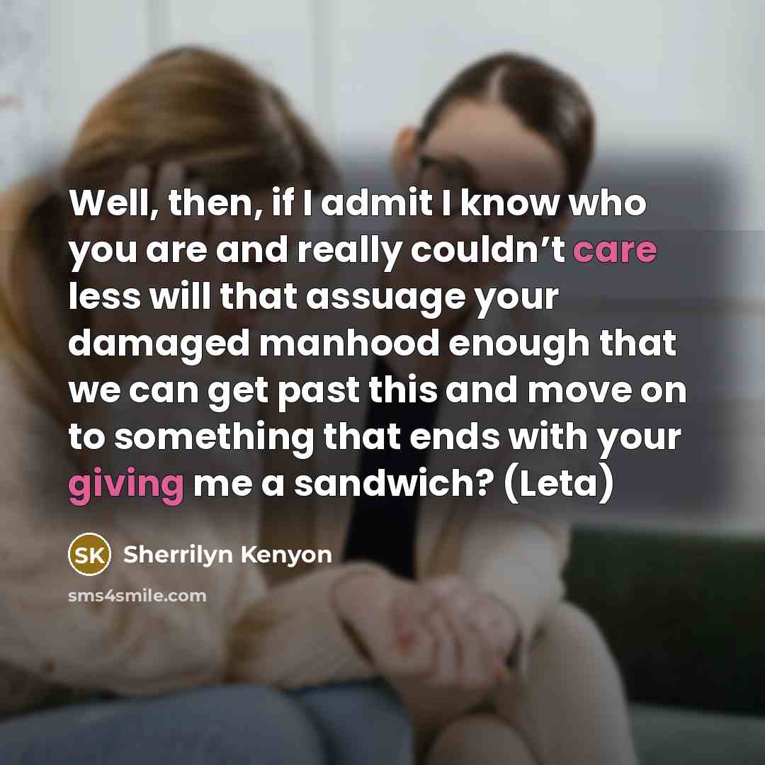 “Well, then, if I admit I know who you are and really couldn’t care less will that assuage your damaged manhood enough that we can get past this and move on to something that ends with your giving me a sandwich? (Leta)” quote by Sherrilyn Kenyon