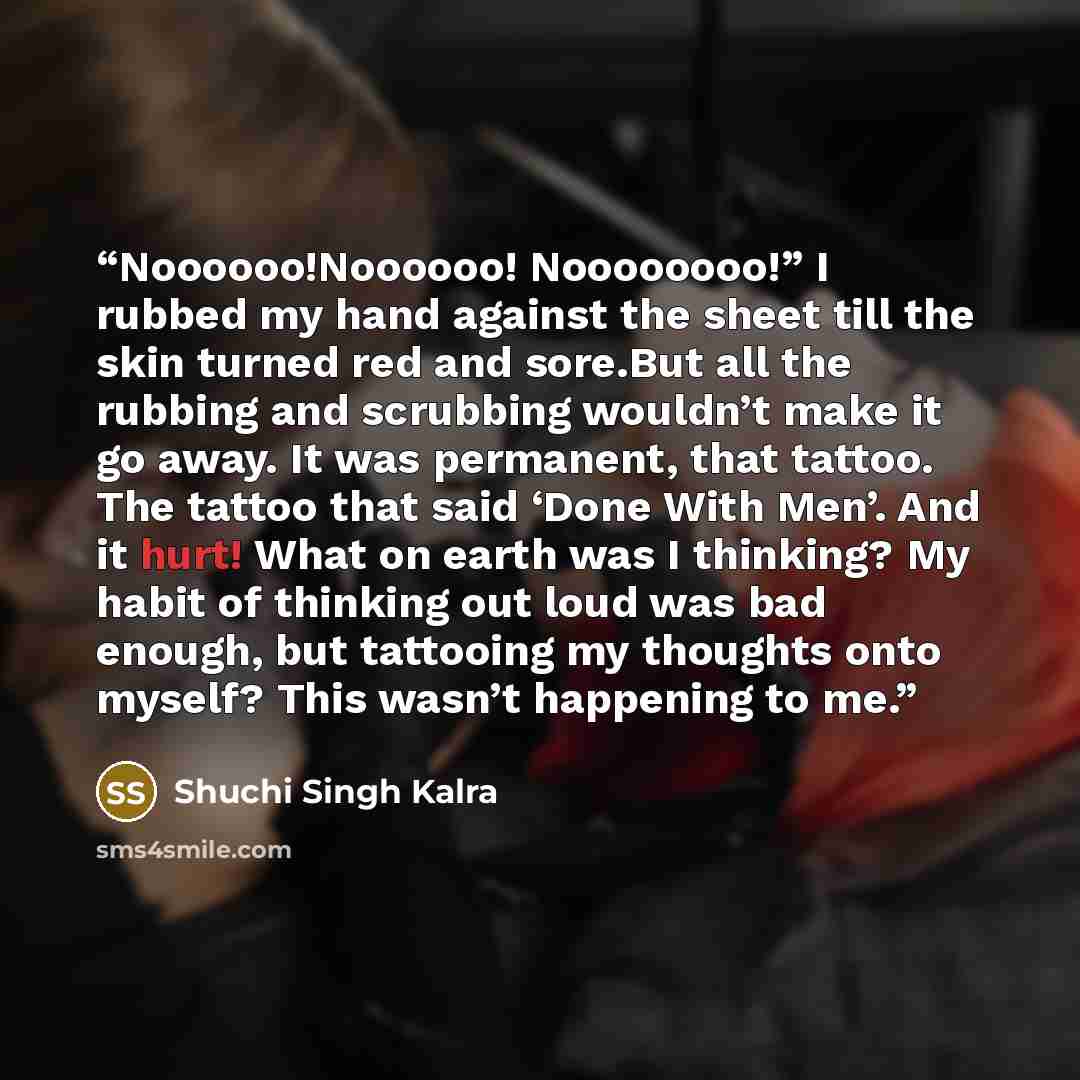 “Noooooo!Noooooo! Noooooooo!” I rubbed my hand against the sheet till the skin turned red and sore.But all the rubbing and scrubbing wouldn’t make it go away. It was permanent, that tattoo. The tattoo that said ‘Done With Men’. And it hurt! What on earth was I thinking? My habit of thinking out…” quote by Shuchi Singh Kalra