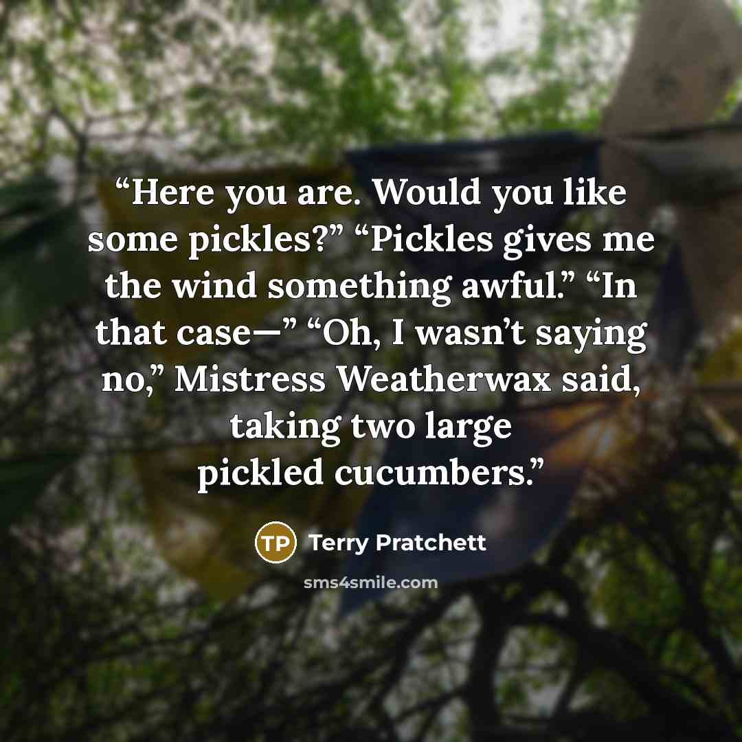 “Here you are. Would you like some pickles?” “Pickles gives me the wind something awful.” “In that case—” “Oh, I wasn’t saying no,” Mistress Weatherwax said, taking two large pickled cucumbers.” quote by Terry Pratchett