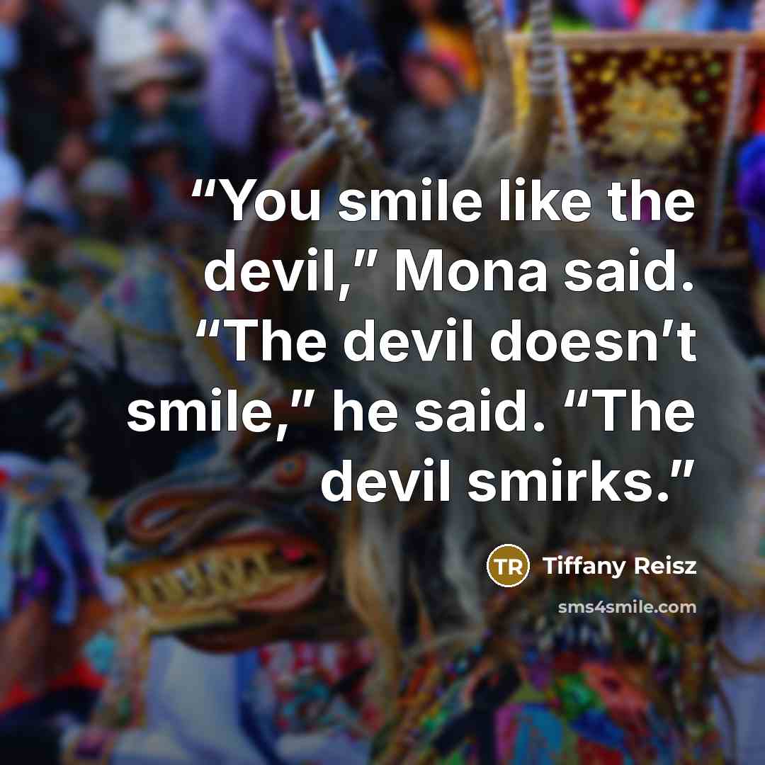 “You smile like the devil,” Mona said. “The devil doesn’t smile,” he said. “The devil smirks.” quote by Tiffany Reisz