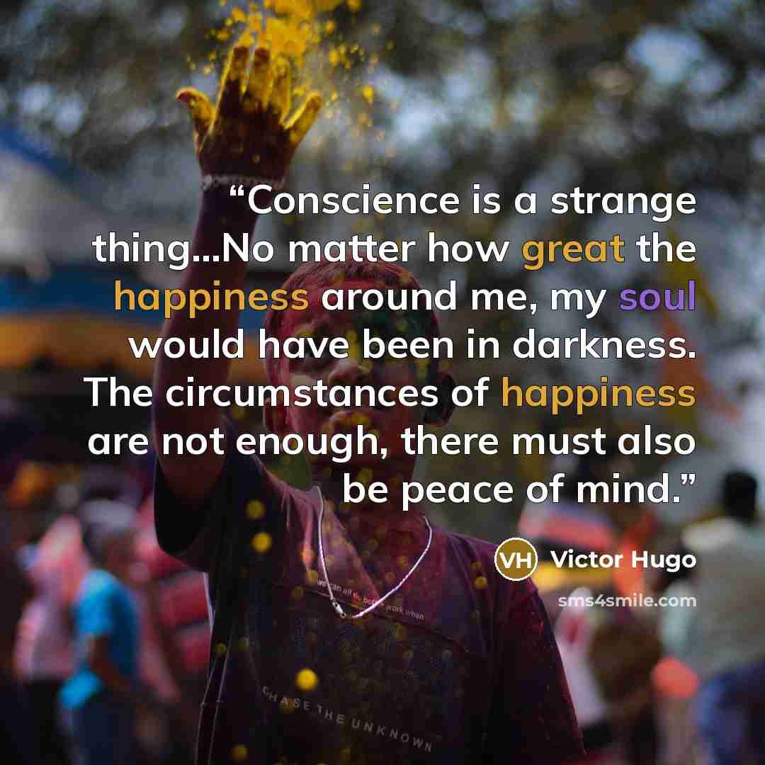 “Conscience is a strange thing...No matter how great the happiness around me, my soul would have been in darkness. The circumstances of happiness are not enough, there must also be peace of mind.” quote by Victor Hugo