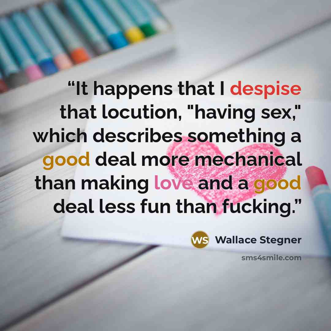 “It happens that I despise that locution, "having sex," which describes something a good deal more mechanical than making love and a good deal less fun than fucking.” quote by Wallace Stegner