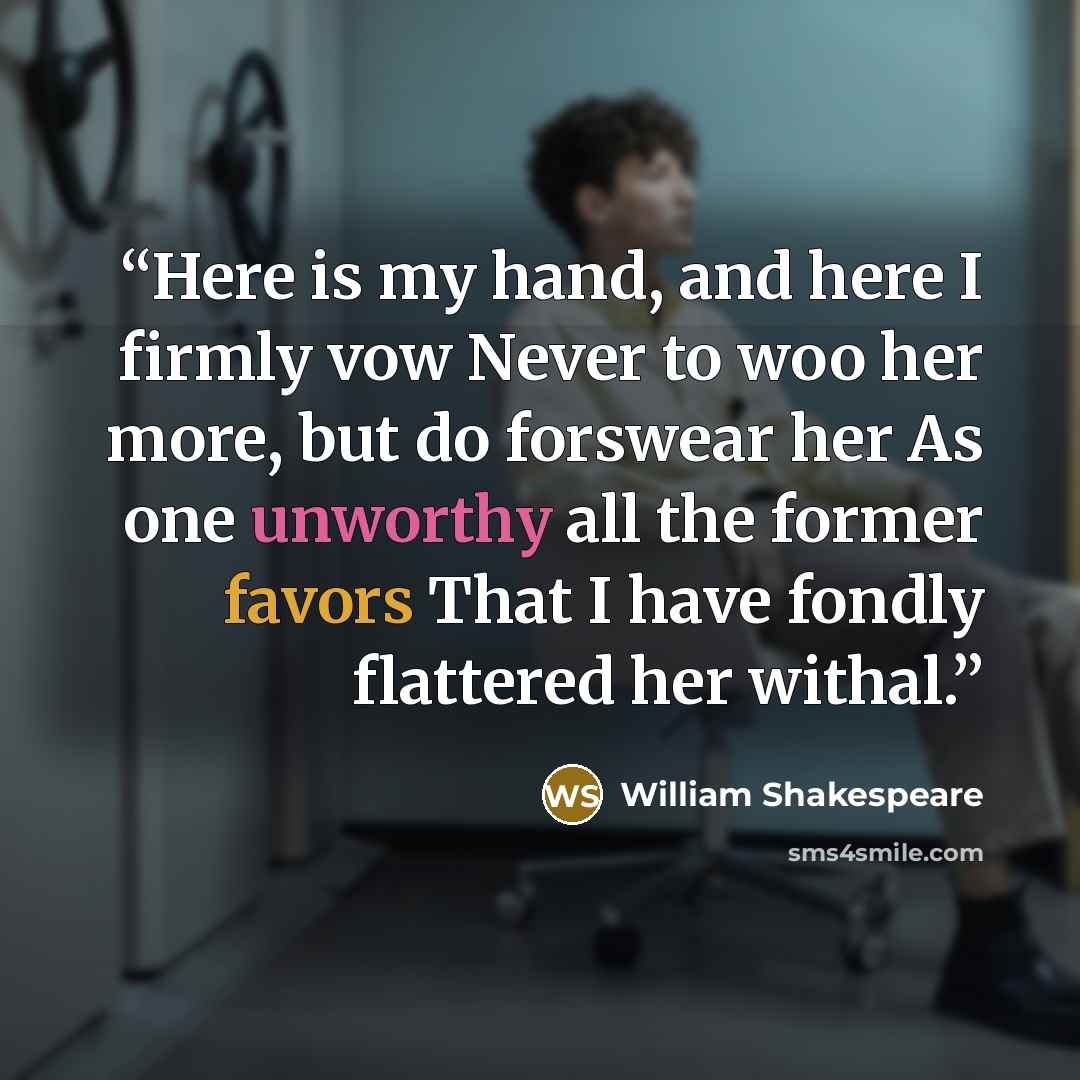 “Here is my hand, and here I firmly vow Never to woo her more, but do forswear her As one unworthy all the former favors That I have fondly flattered her withal.” quote by William Shakespeare