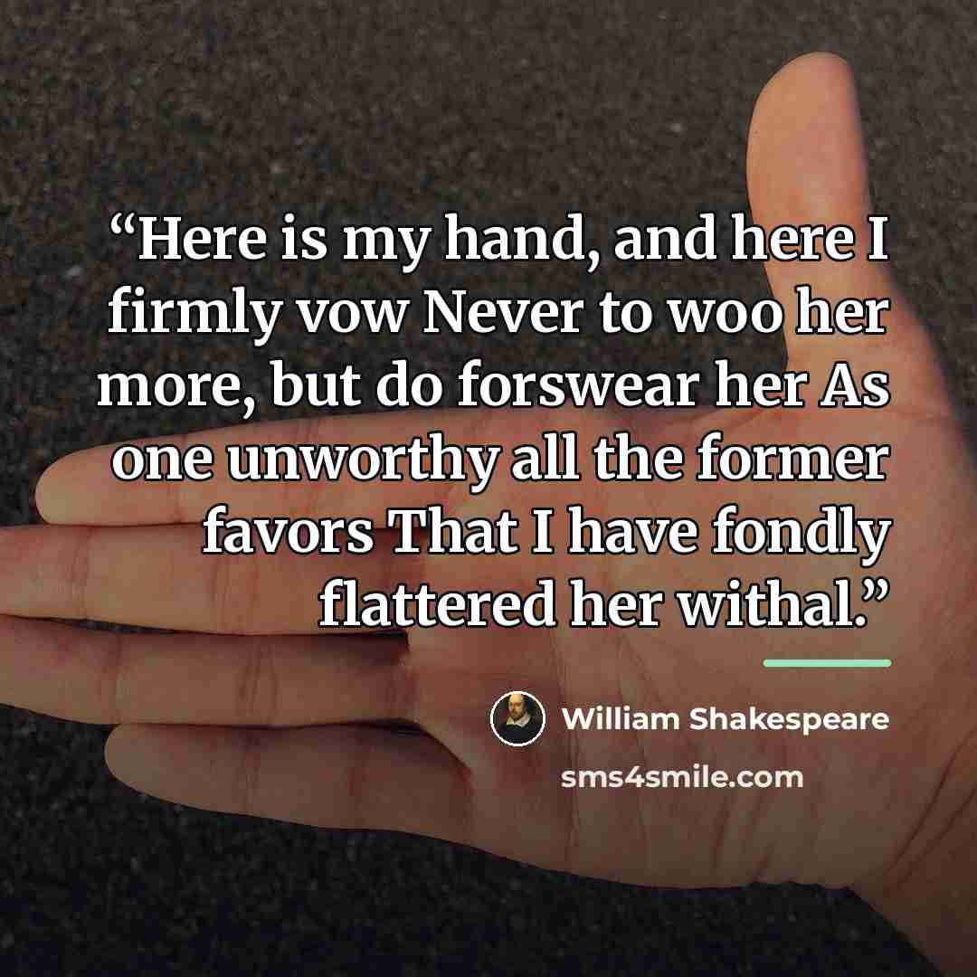 “Here is my hand, and here I firmly vow Never to woo her more, but do forswear her As one unworthy all the former favors That I have fondly flattered her withal.” quote by William Shakespeare