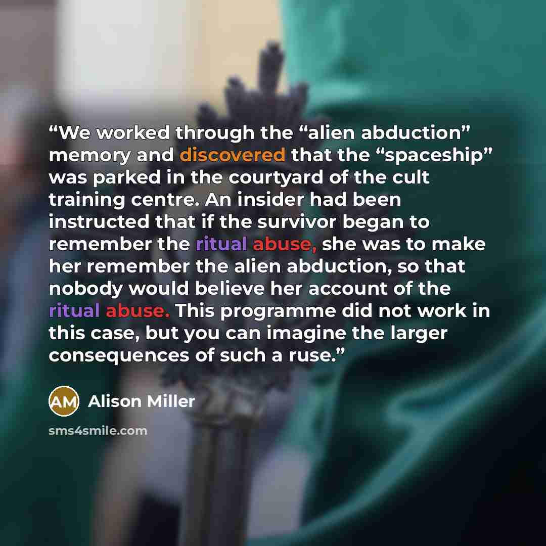 “We worked through the “alien abduction” memory and discovered that the “spaceship” was parked in the courtyard of the cult training centre. An insider had been instructed that if the survivor began to remember the ritual abuse, she was to make her remember the alien abduction, so that nobody would…” quote by Alison Miller