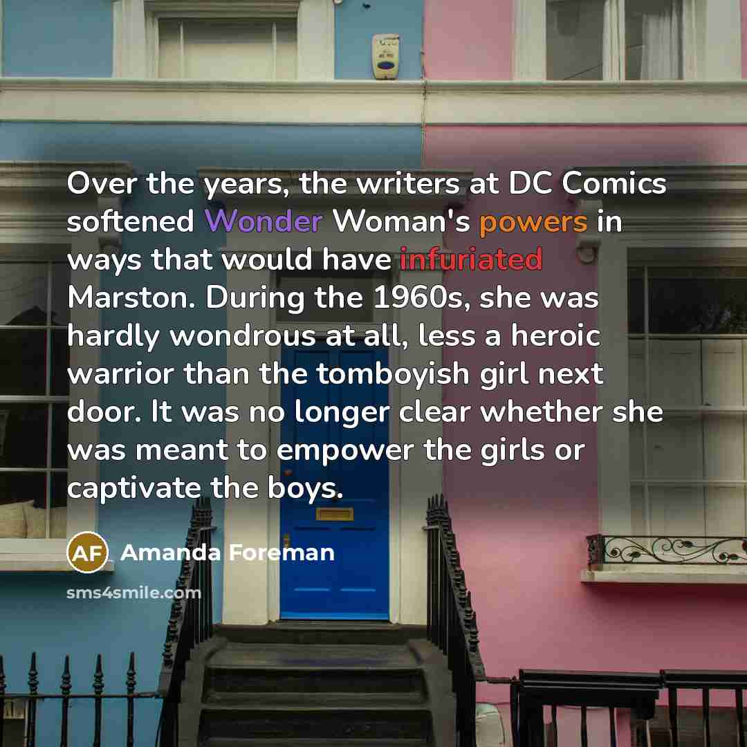 “Over the years, the writers at DC Comics softened Wonder Woman's powers in ways that would have infuriated Marston. During the 1960s, she was hardly wondrous at all, less a heroic warrior than the tomboyish girl next door. It was no longer clear whether she was meant to empower the girls or…” quote by Amanda Foreman