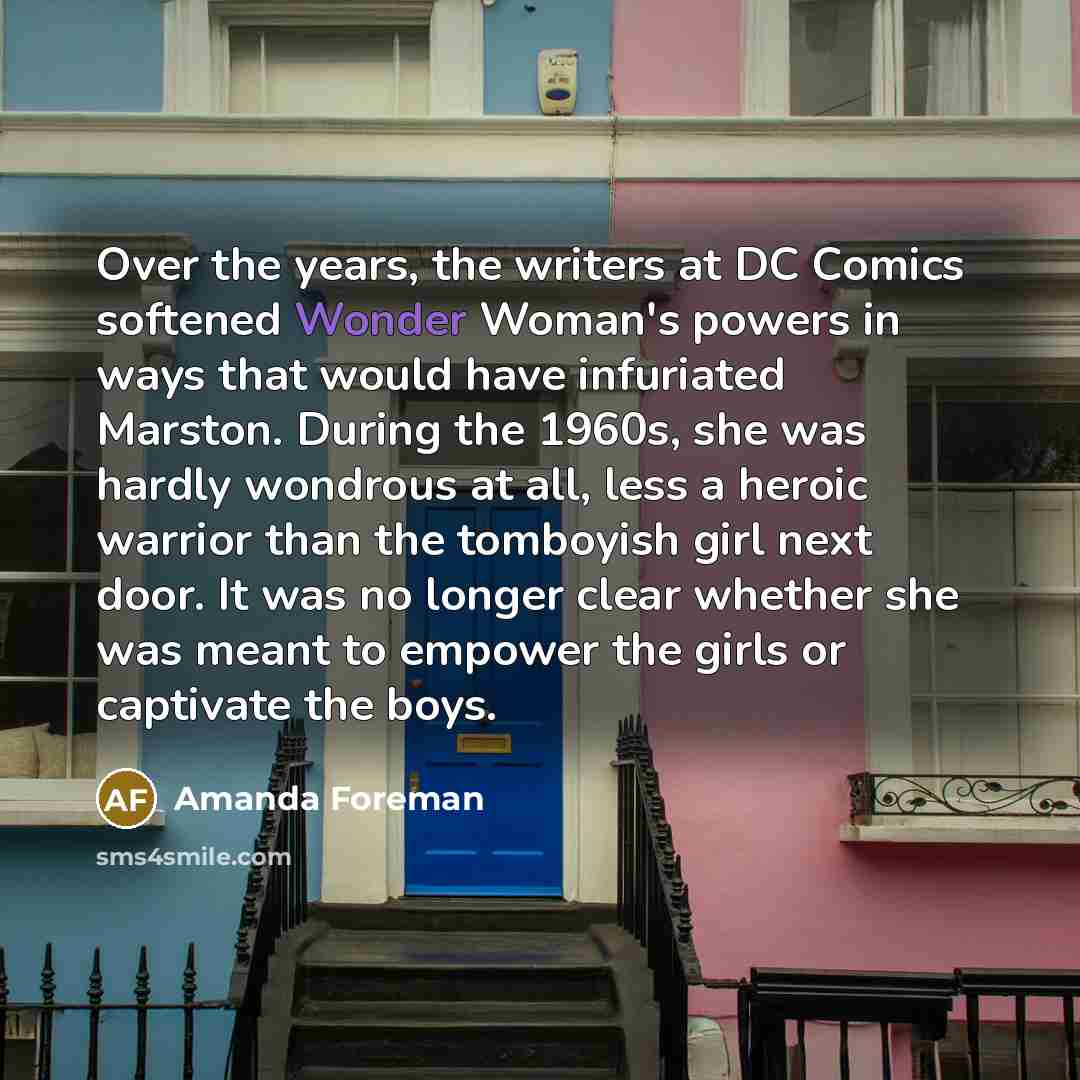 “Over the years, the writers at DC Comics softened Wonder Woman's powers in ways that would have infuriated Marston. During the 1960s, she was hardly wondrous at all, less a heroic warrior than the tomboyish girl next door. It was no longer clear whether she was meant to empower the girls or…” quote by Amanda Foreman