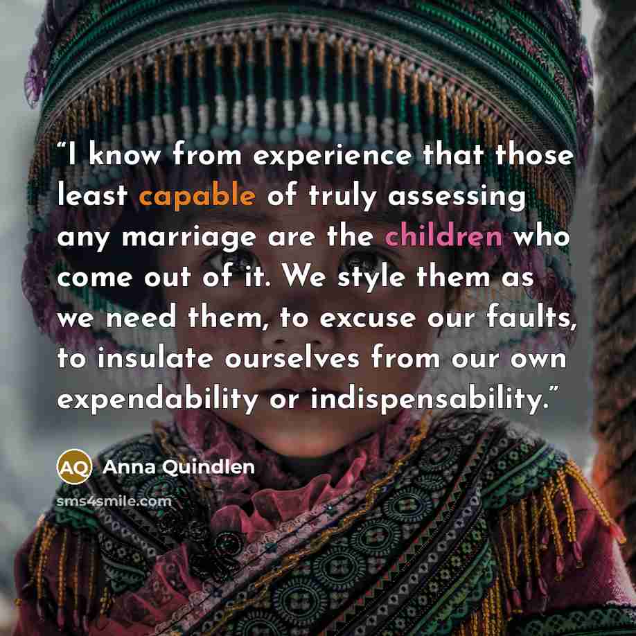 “I know from experience that those least capable of truly assessing any marriage are the children who come out of it. We style them as we need them, to excuse our faults, to insulate ourselves from our own expendability or indispensability.” quote by Anna Quindlen