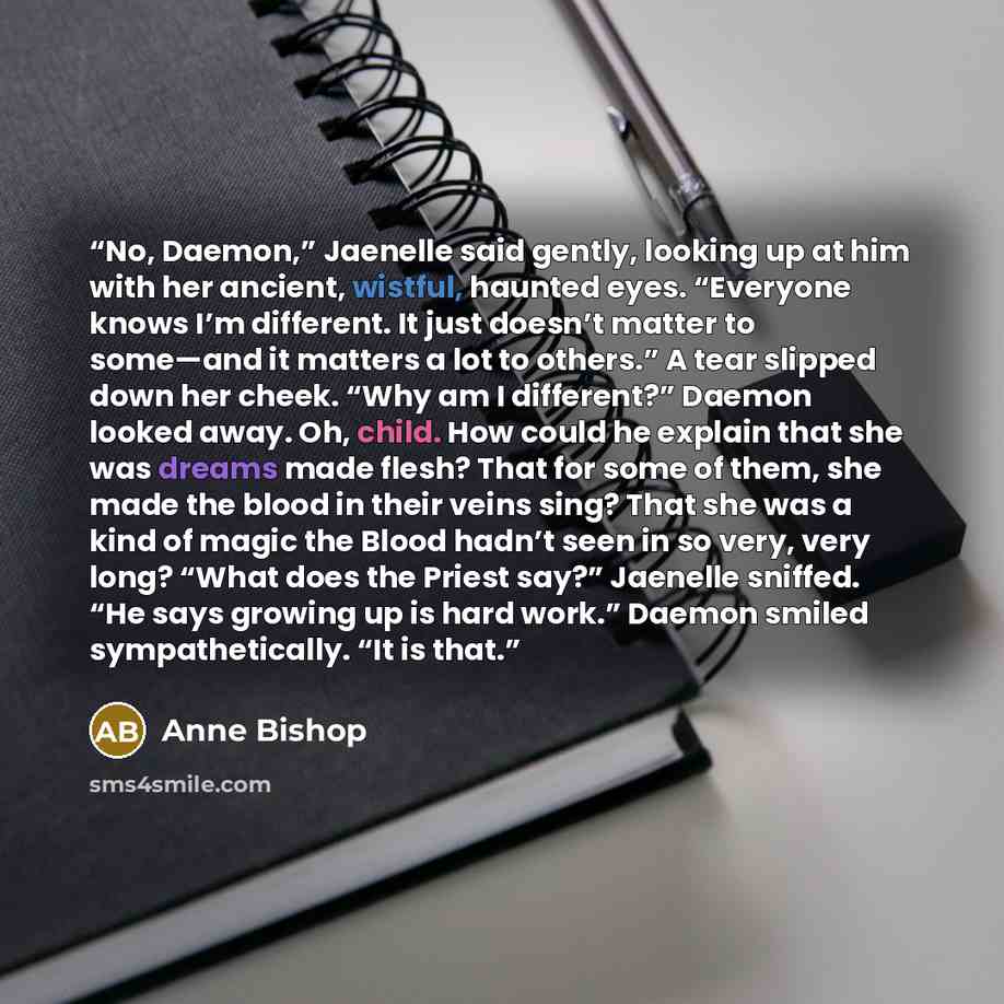 “No, Daemon,” Jaenelle said gently, looking up at him with her ancient, wistful, haunted eyes. “Everyone knows I’m different. It just doesn’t matter to some—and it matters a lot to others.” A tear slipped down her cheek. “Why am I different?” Daemon looked away. Oh, child. How could he explain that…” quote by Anne Bishop