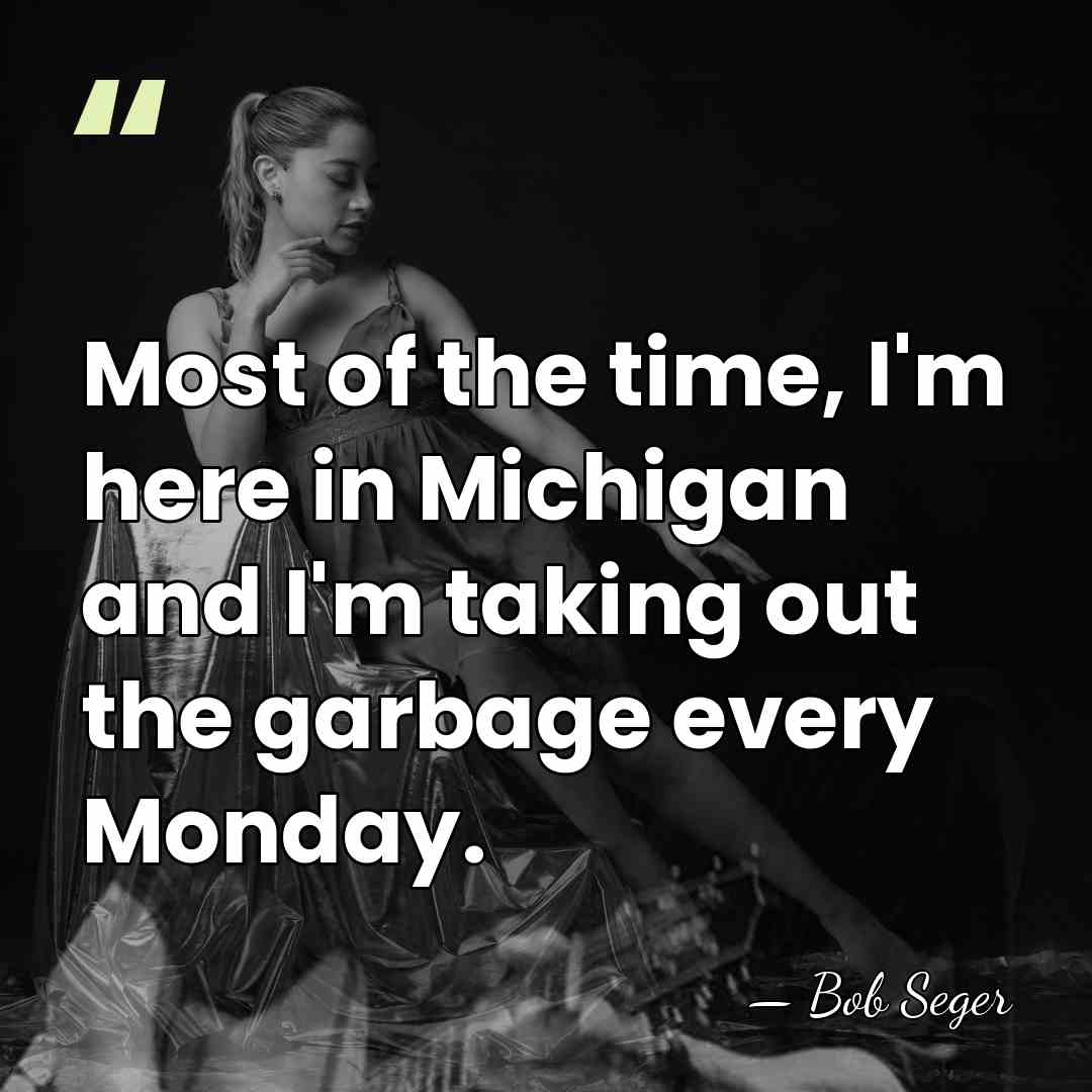 Most of the time, I'm here in Michigan and I'm taking out&hellip; - Bob Seger