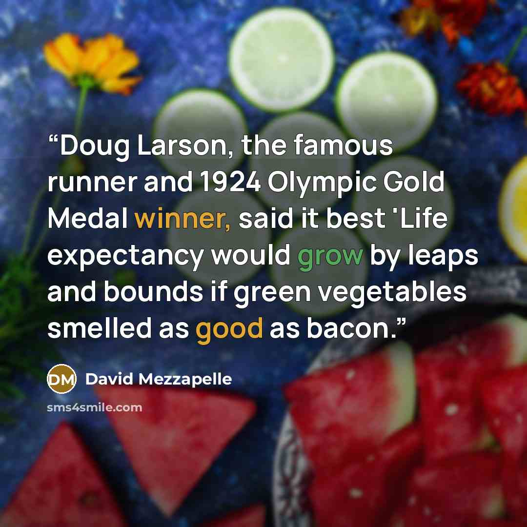 “Doug Larson, the famous runner and 1924 Olympic Gold Medal winner, said it best 'Life expectancy would grow by leaps and bounds if green vegetables smelled as good as bacon.” quote by David Mezzapelle
