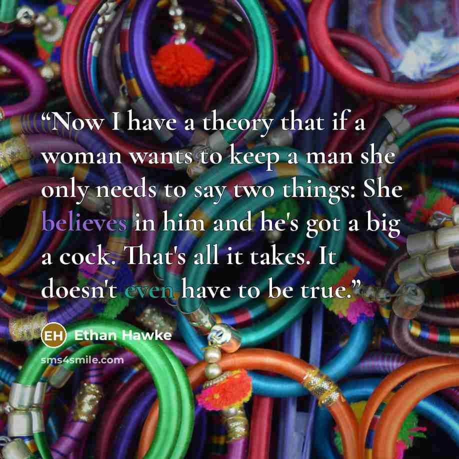 “Now I have a theory that if a woman wants to keep a man she only needs to say two things: She believes in him and he's got a big a cock. That's all it takes. It doesn't even have to be true.” quote by Ethan Hawke