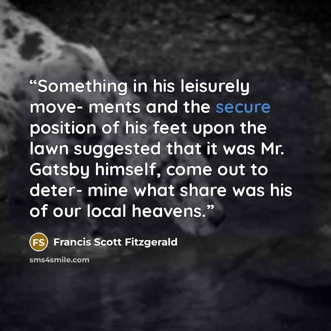 “Something in his leisurely move- ments and the secure position of his feet upon the lawn suggested that it was Mr. Gatsby himself, come out to deter- mine what share was his of our local heavens.” quote by Francis Scott Fitzgerald
