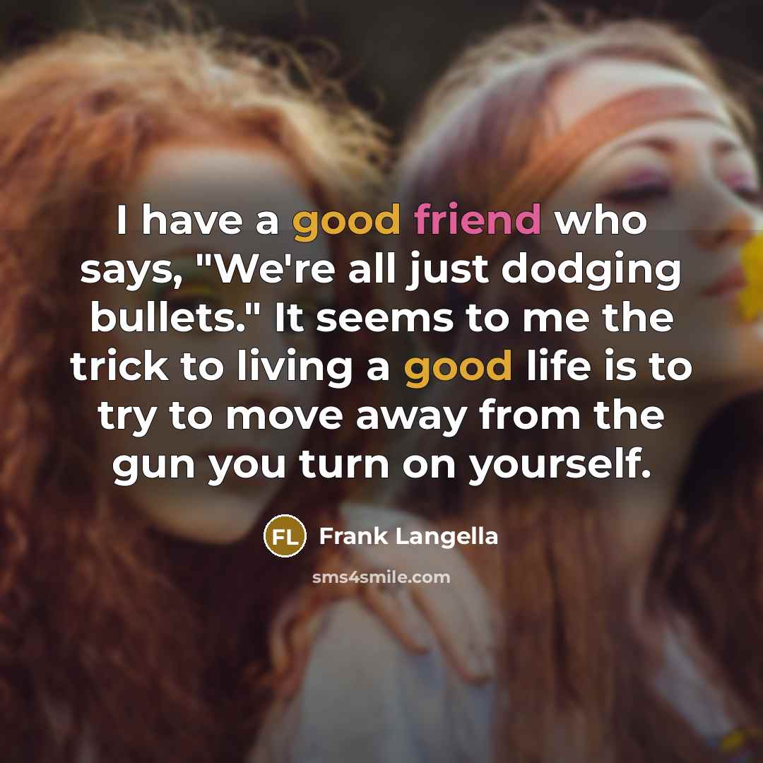 “I have a good friend who says, "We're all just dodging bullets." It seems to me the trick to living a good life is to try to move away from the gun you turn on yourself.” quote by Frank Langella